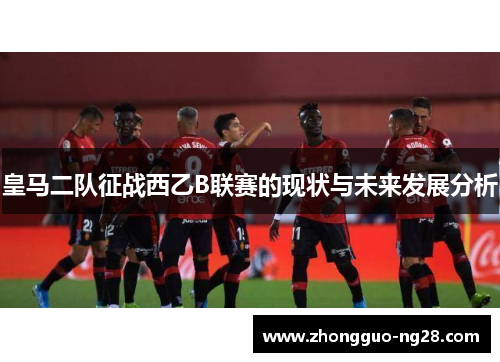 皇马二队征战西乙B联赛的现状与未来发展分析