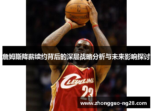 詹姆斯降薪续约背后的深层战略分析与未来影响探讨