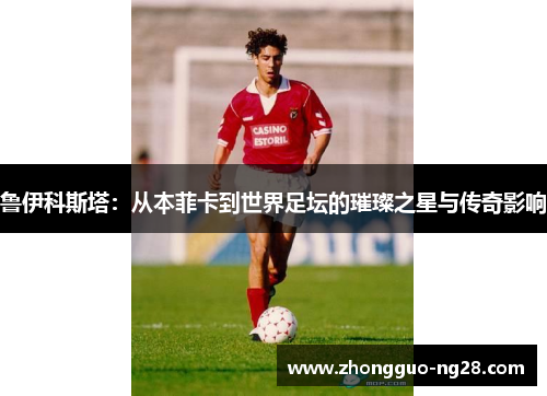 鲁伊科斯塔：从本菲卡到世界足坛的璀璨之星与传奇影响