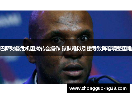 巴萨财务危机困扰转会操作 球队难以引援导致阵容调整困难