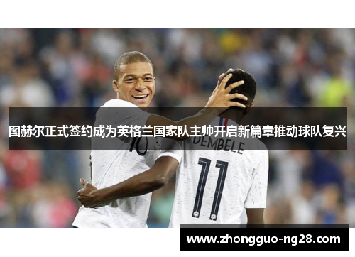 图赫尔正式签约成为英格兰国家队主帅开启新篇章推动球队复兴